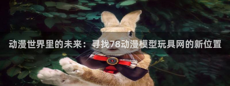动漫天堂免费版：动漫世界里的未来：寻找78动漫模型玩具网的新位置